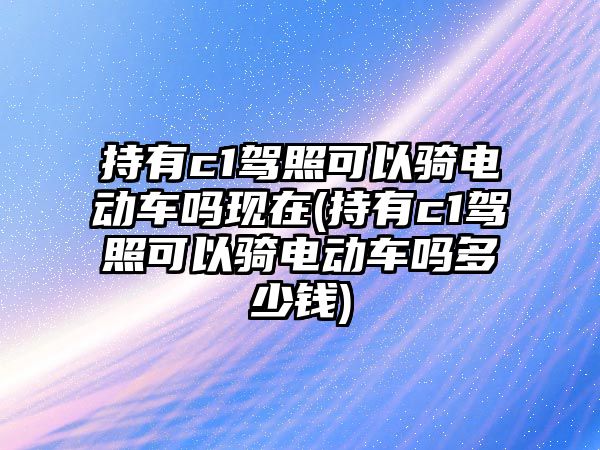 持有c1駕照可以騎電動(dòng)車嗎現(xiàn)在(持有c1駕照可以騎電動(dòng)車嗎多少錢)
