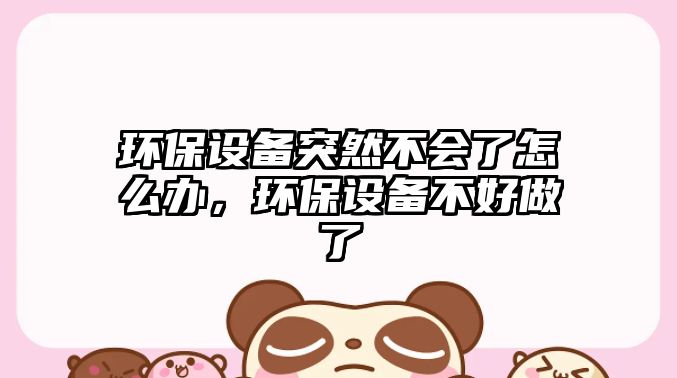 環(huán)保設(shè)備突然不會(huì)了怎么辦，環(huán)保設(shè)備不好做了