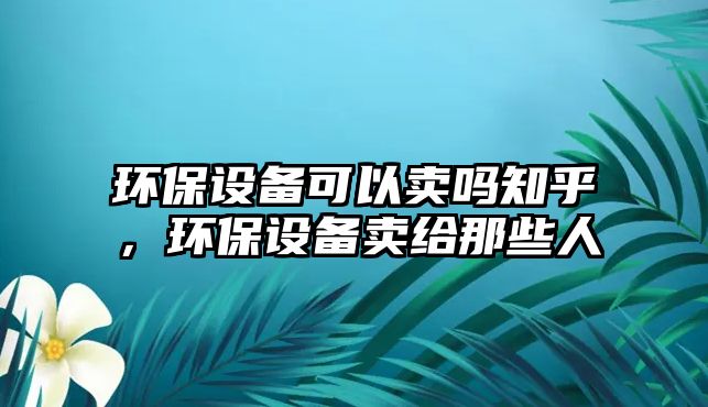 環(huán)保設(shè)備可以賣嗎知乎，環(huán)保設(shè)備賣給那些人