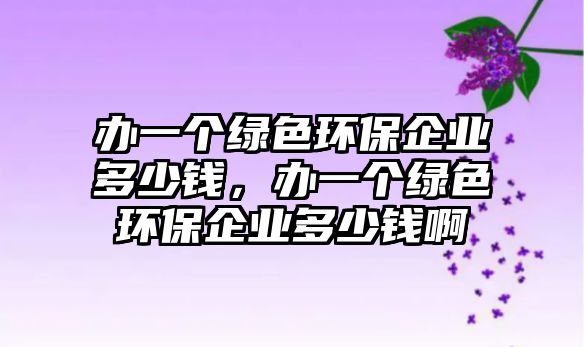 辦一個綠色環(huán)保企業(yè)多少錢，辦一個綠色環(huán)保企業(yè)多少錢啊
