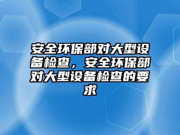 安全環(huán)保部對大型設備檢查，安全環(huán)保部對大型設備檢查的要求