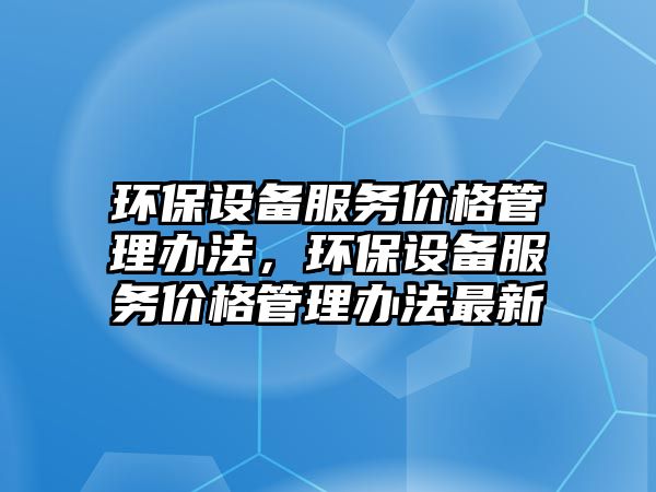 環(huán)保設(shè)備服務(wù)價(jià)格管理辦法，環(huán)保設(shè)備服務(wù)價(jià)格管理辦法最新