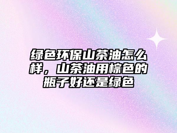 綠色環(huán)保山茶油怎么樣，山茶油用棕色的瓶子好還是綠色