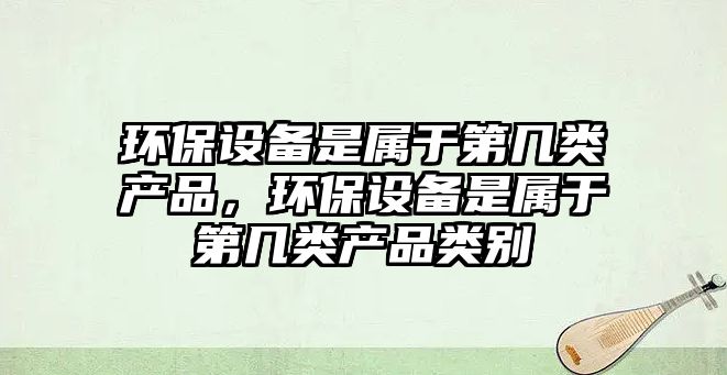 環(huán)保設(shè)備是屬于第幾類產(chǎn)品，環(huán)保設(shè)備是屬于第幾類產(chǎn)品類別