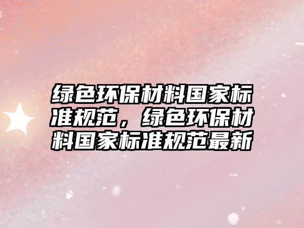 綠色環(huán)保材料國家標(biāo)準(zhǔn)規(guī)范，綠色環(huán)保材料國家標(biāo)準(zhǔn)規(guī)范最新