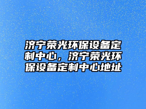 濟(jì)寧榮光環(huán)保設(shè)備定制中心，濟(jì)寧榮光環(huán)保設(shè)備定制中心地址