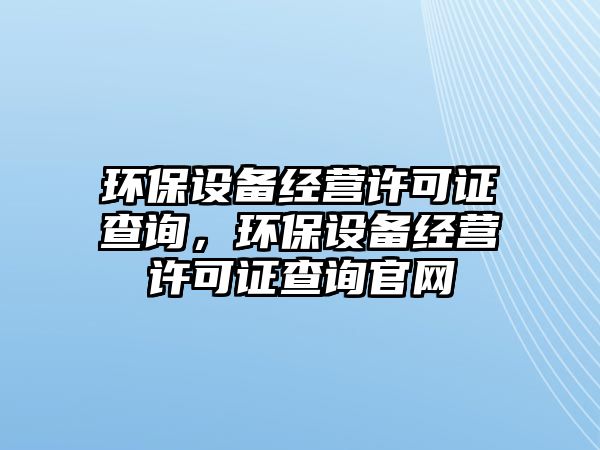 環(huán)保設(shè)備經(jīng)營許可證查詢，環(huán)保設(shè)備經(jīng)營許可證查詢官網(wǎng)