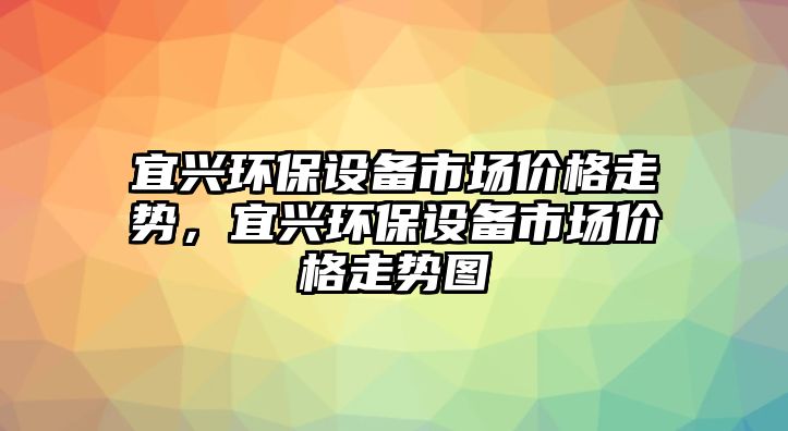 宜興環(huán)保設(shè)備市場(chǎng)價(jià)格走勢(shì)，宜興環(huán)保設(shè)備市場(chǎng)價(jià)格走勢(shì)圖