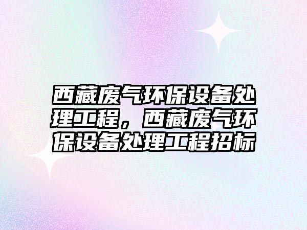 西藏廢氣環(huán)保設(shè)備處理工程，西藏廢氣環(huán)保設(shè)備處理工程招標(biāo)