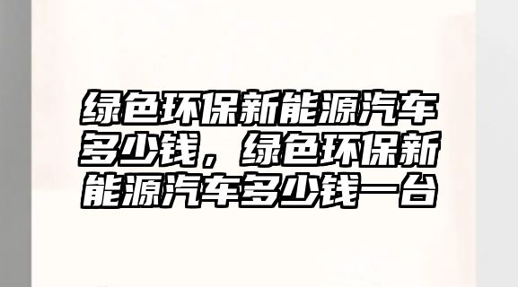綠色環(huán)保新能源汽車多少錢，綠色環(huán)保新能源汽車多少錢一臺
