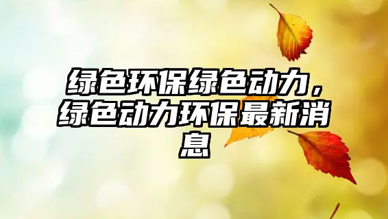綠色環(huán)保綠色動力，綠色動力環(huán)保最新消息