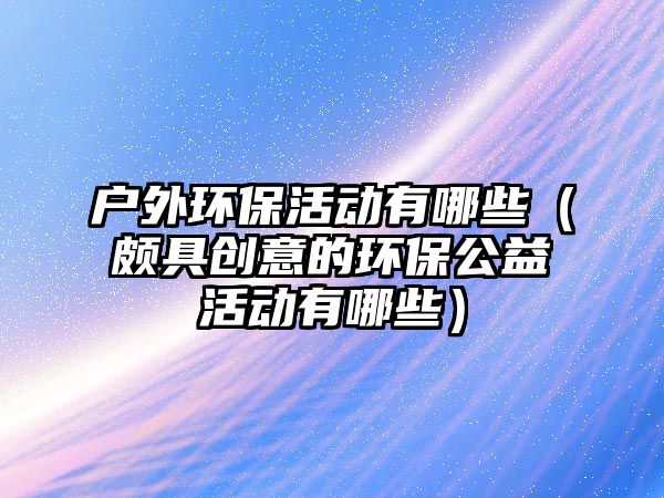 戶(hù)外環(huán)保活動(dòng)有哪些（頗具創(chuàng)意的環(huán)保公益活動(dòng)有哪些）