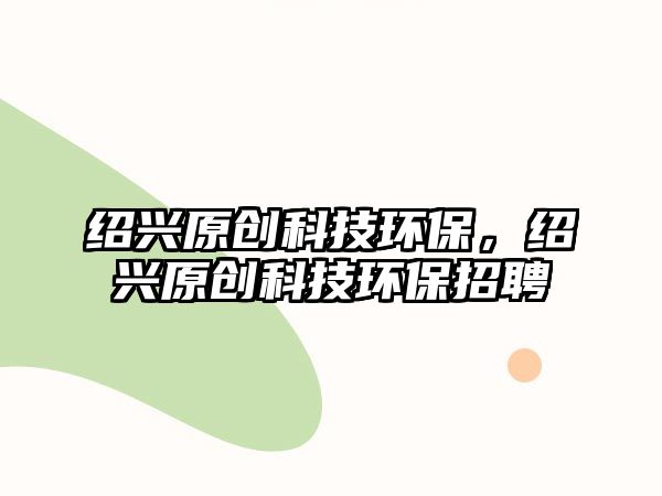 紹興原創(chuàng)科技環(huán)保，紹興原創(chuàng)科技環(huán)保招聘