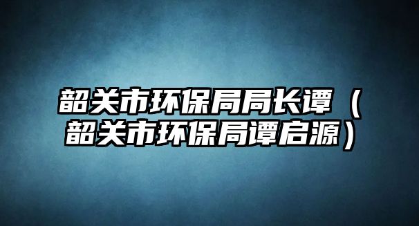 韶關(guān)市環(huán)保局局長(zhǎng)譚（韶關(guān)市環(huán)保局譚啟源）