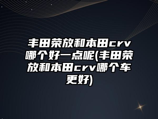 豐田榮放和本田crv哪個好一點呢(豐田榮放和本田crv哪個車更好)