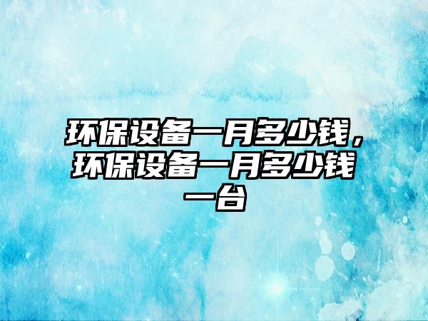 環(huán)保設備一月多少錢，環(huán)保設備一月多少錢一臺