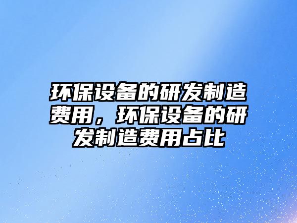 環(huán)保設(shè)備的研發(fā)制造費(fèi)用，環(huán)保設(shè)備的研發(fā)制造費(fèi)用占比