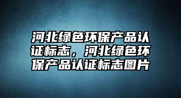河北綠色環(huán)保產(chǎn)品認(rèn)證標(biāo)志，河北綠色環(huán)保產(chǎn)品認(rèn)證標(biāo)志圖片