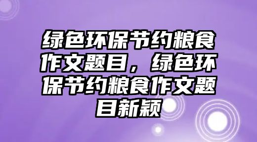 綠色環(huán)保節(jié)約糧食作文題目，綠色環(huán)保節(jié)約糧食作文題目新穎
