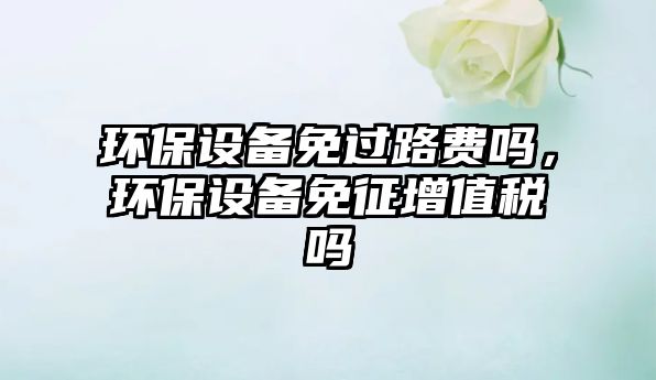 環(huán)保設(shè)備免過路費嗎，環(huán)保設(shè)備免征增值稅嗎
