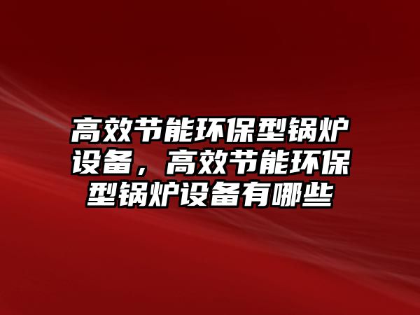 高效節(jié)能環(huán)保型鍋爐設(shè)備，高效節(jié)能環(huán)保型鍋爐設(shè)備有哪些