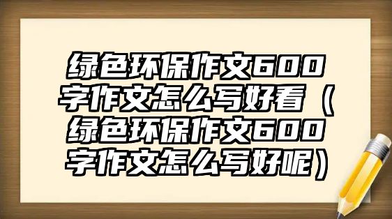綠色環(huán)保作文600字作文怎么寫(xiě)好看（綠色環(huán)保作文600字作文怎么寫(xiě)好呢）