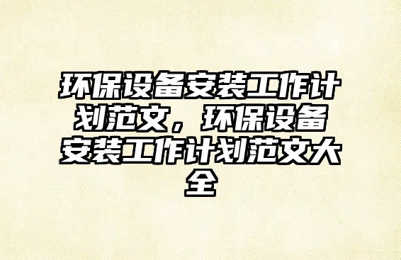 環(huán)保設(shè)備安裝工作計(jì)劃范文，環(huán)保設(shè)備安裝工作計(jì)劃范文大全