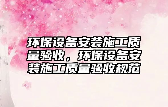 環(huán)保設(shè)備安裝施工質(zhì)量驗(yàn)收，環(huán)保設(shè)備安裝施工質(zhì)量驗(yàn)收規(guī)范