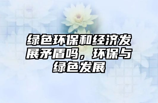 綠色環(huán)保和經濟發(fā)展矛盾嗎，環(huán)保與綠色發(fā)展