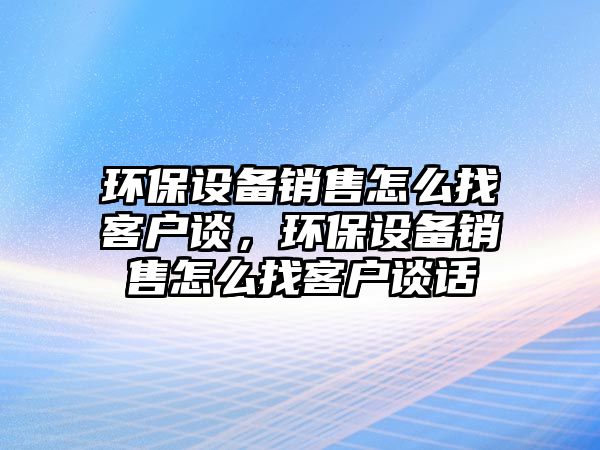 環(huán)保設(shè)備銷售怎么找客戶談，環(huán)保設(shè)備銷售怎么找客戶談話