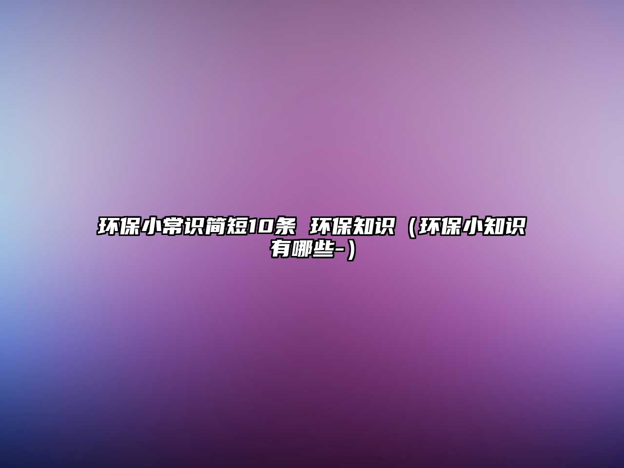 環(huán)保小常識簡短10條 環(huán)保知識（環(huán)保小知識有哪些-）