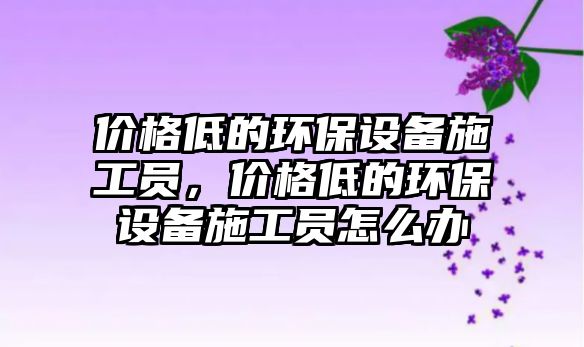 價(jià)格低的環(huán)保設(shè)備施工員，價(jià)格低的環(huán)保設(shè)備施工員怎么辦