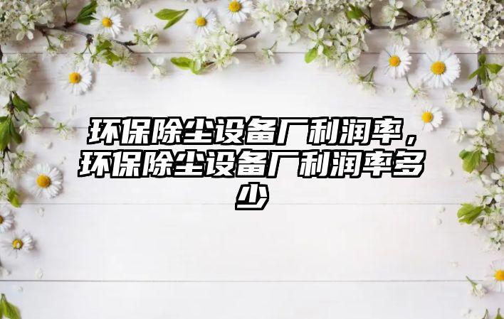 環(huán)保除塵設(shè)備廠利潤率，環(huán)保除塵設(shè)備廠利潤率多少