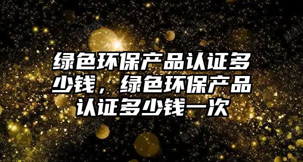 綠色環(huán)保產(chǎn)品認證多少錢，綠色環(huán)保產(chǎn)品認證多少錢一次