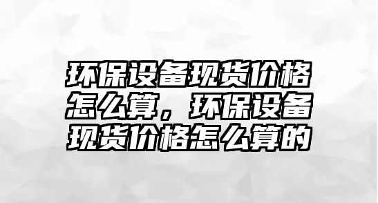 環(huán)保設(shè)備現(xiàn)貨價(jià)格怎么算，環(huán)保設(shè)備現(xiàn)貨價(jià)格怎么算的