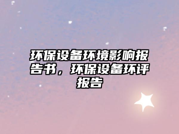 環(huán)保設(shè)備環(huán)境影響報(bào)告書(shū)，環(huán)保設(shè)備環(huán)評(píng)報(bào)告