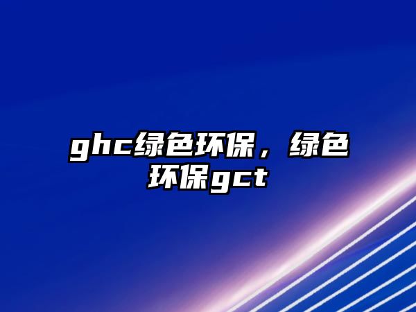 ghc綠色環(huán)保，綠色環(huán)保gct