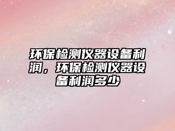 環(huán)保檢測儀器設(shè)備利潤，環(huán)保檢測儀器設(shè)備利潤多少
