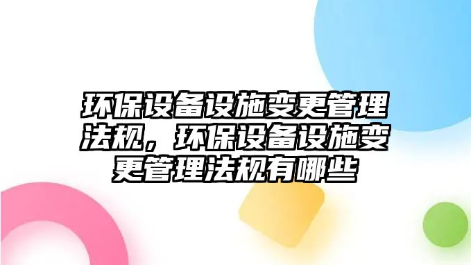 環(huán)保設(shè)備設(shè)施變更管理法規(guī)，環(huán)保設(shè)備設(shè)施變更管理法規(guī)有哪些