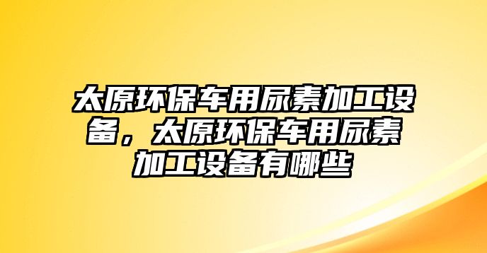 太原環(huán)保車用尿素加工設(shè)備，太原環(huán)保車用尿素加工設(shè)備有哪些