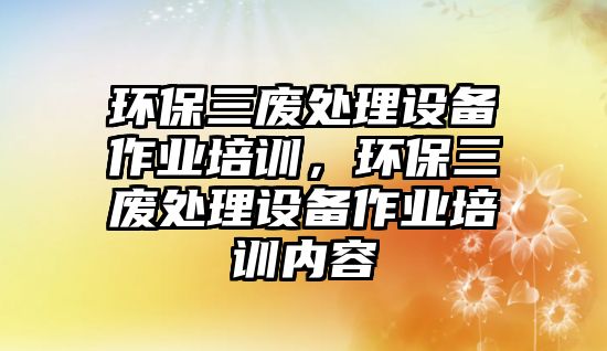 環(huán)保三廢處理設(shè)備作業(yè)培訓(xùn)，環(huán)保三廢處理設(shè)備作業(yè)培訓(xùn)內(nèi)容