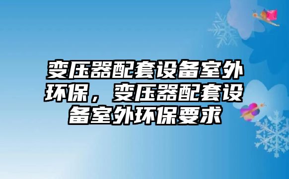 變壓器配套設(shè)備室外環(huán)保，變壓器配套設(shè)備室外環(huán)保要求