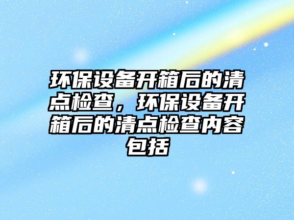 環(huán)保設(shè)備開箱后的清點檢查，環(huán)保設(shè)備開箱后的清點檢查內(nèi)容包括