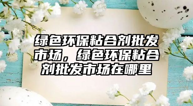 綠色環(huán)保粘合劑批發(fā)市場，綠色環(huán)保粘合劑批發(fā)市場在哪里