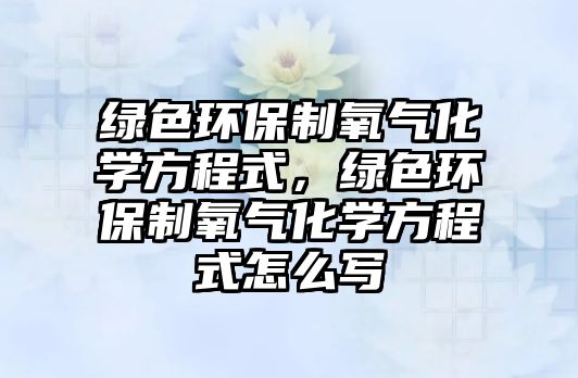 綠色環(huán)保制氧氣化學(xué)方程式，綠色環(huán)保制氧氣化學(xué)方程式怎么寫