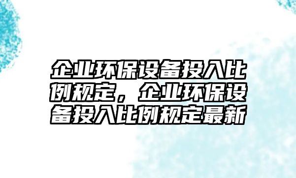 企業(yè)環(huán)保設(shè)備投入比例規(guī)定，企業(yè)環(huán)保設(shè)備投入比例規(guī)定最新