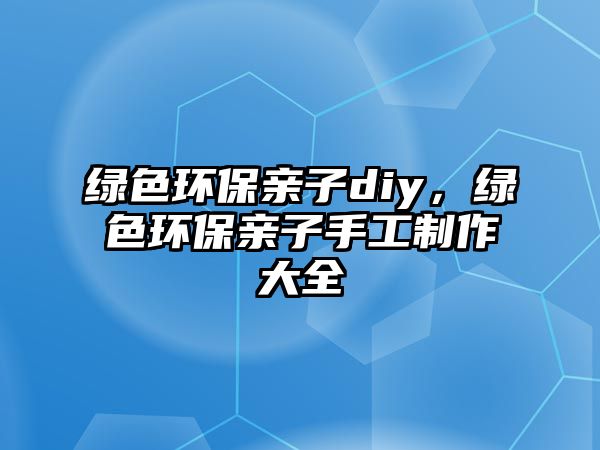 綠色環(huán)保親子diy，綠色環(huán)保親子手工制作大全
