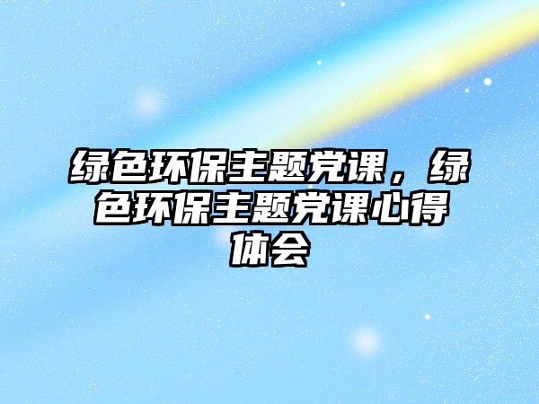 綠色環(huán)保主題黨課，綠色環(huán)保主題黨課心得體會