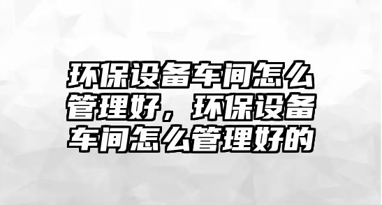 環(huán)保設(shè)備車間怎么管理好，環(huán)保設(shè)備車間怎么管理好的