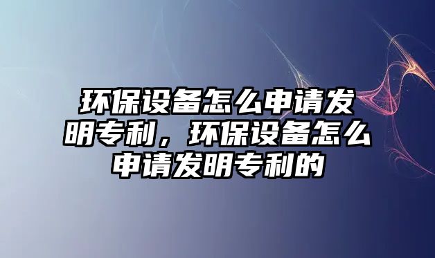 環(huán)保設(shè)備怎么申請發(fā)明專利，環(huán)保設(shè)備怎么申請發(fā)明專利的